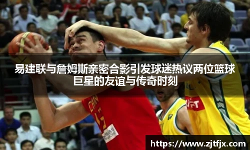 易建联与詹姆斯亲密合影引发球迷热议两位篮球巨星的友谊与传奇时刻